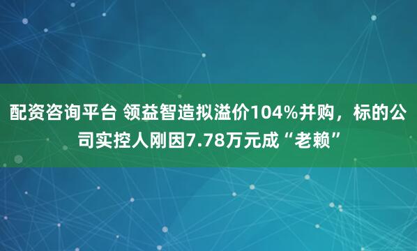 配资咨询平台 领益智造拟溢价104%并购，标的公司实控人刚因7.78万元成“老赖”