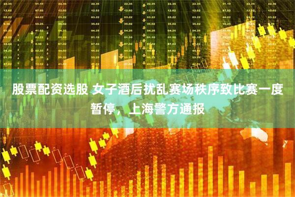 股票配资选股 女子酒后扰乱赛场秩序致比赛一度暂停，上海警方通报