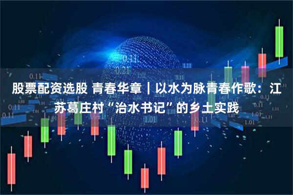 股票配资选股 青春华章｜以水为脉青春作歌：江苏葛庄村“治水书记”的乡土实践