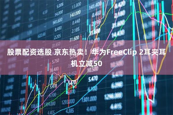 股票配资选股 京东热卖！华为FreeClip 2耳夹耳机立减50