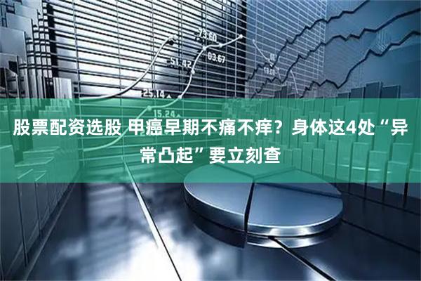 股票配资选股 甲癌早期不痛不痒？身体这4处“异常凸起”要立刻查