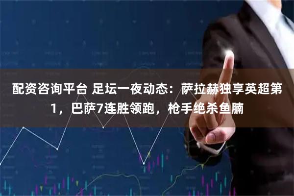 配资咨询平台 足坛一夜动态：萨拉赫独享英超第1，巴萨7连胜领跑，枪手绝杀鱼腩