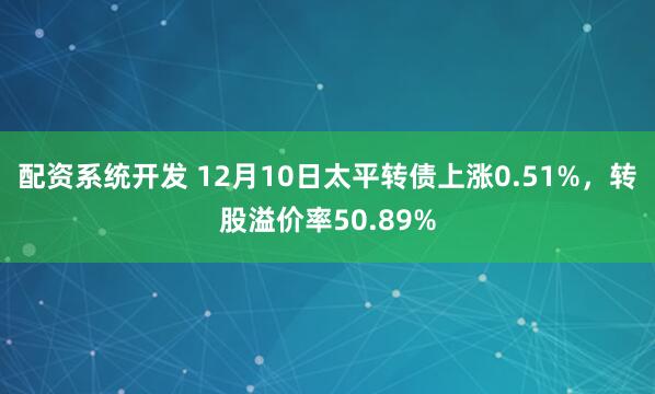 配资系统开发 12月10日太平转债上涨0.51%，转股溢价率50.89%