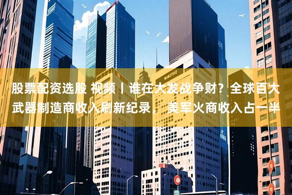 股票配资选股 视频丨谁在大发战争财？全球百大武器制造商收入刷新纪录， 美军火商收入占一半