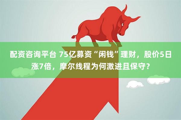 配资咨询平台 75亿募资“闲钱”理财，股价5日涨7倍，摩尔线程为何激进且保守？