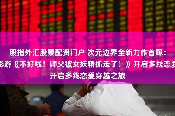 股指外汇股票配资门户 次元边界全新力作首曝：真人互动影游《不好啦！师父被女妖精抓走了！》开启多线恋爱穿越之旅