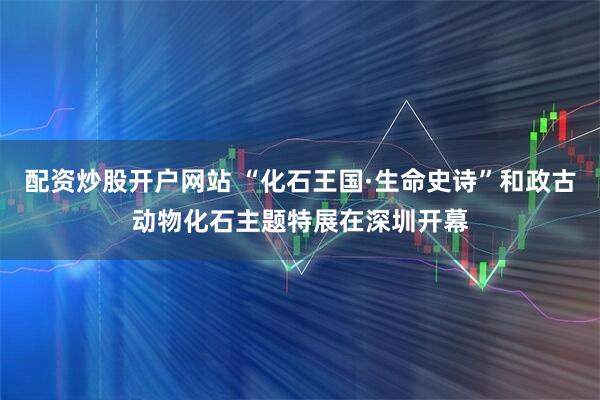 配资炒股开户网站 “化石王国·生命史诗”和政古动物化石主题特展在深圳开幕