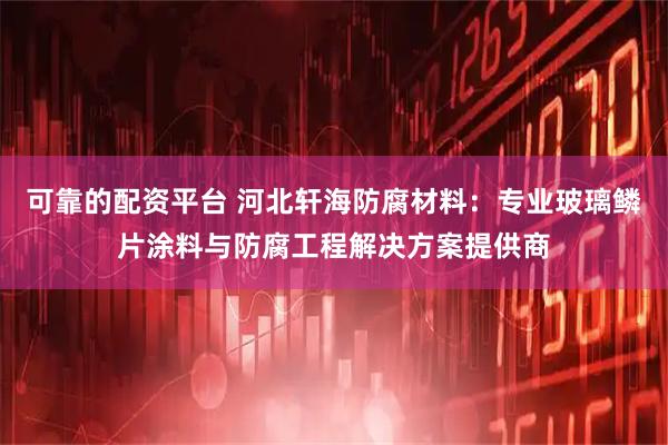 可靠的配资平台 河北轩海防腐材料：专业玻璃鳞片涂料与防腐工程解决方案提供商