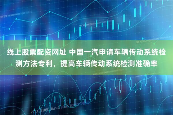 线上股票配资网址 中国一汽申请车辆传动系统检测方法专利，提高车辆传动系统检测准确率