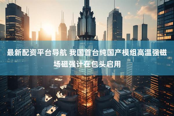 最新配资平台导航 我国首台纯国产模组高温强磁场磁强计在包头启用