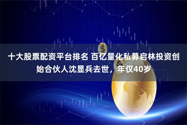 十大股票配资平台排名 百亿量化私募启林投资创始合伙人沈显兵去世，年仅40岁