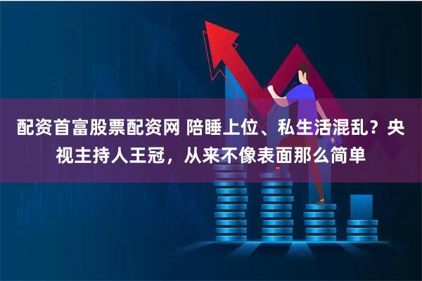 配资首富股票配资网 陪睡上位、私生活混乱？央视主持人王冠，从来不像表面那么简单