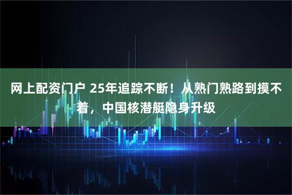 网上配资门户 25年追踪不断！从熟门熟路到摸不着，中国核潜艇隐身升级