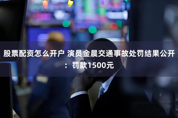 股票配资怎么开户 演员金晨交通事故处罚结果公开：罚款1500元