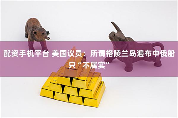 配资手机平台 美国议员：所谓格陵兰岛遍布中俄船只“不属实”