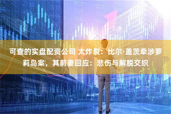 可查的实盘配资公司 太炸裂：比尔·盖茨牵涉萝莉岛案，其前妻回应：悲伤与解脱交织