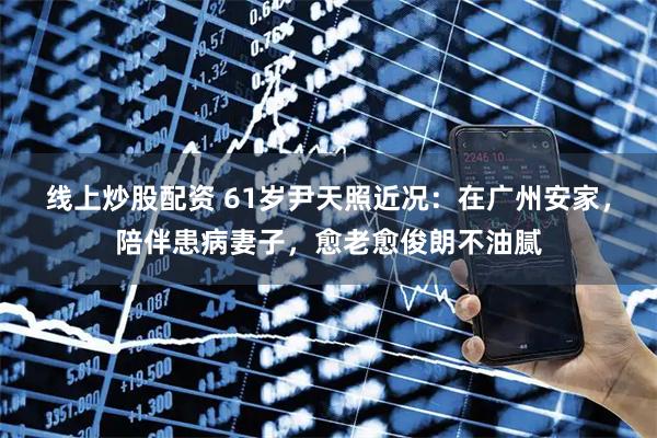线上炒股配资 61岁尹天照近况：在广州安家，陪伴患病妻子，愈老愈俊朗不油腻