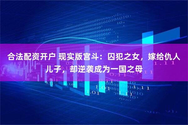 合法配资开户 现实版宫斗：囚犯之女，嫁给仇人儿子，却逆袭成为一国之母