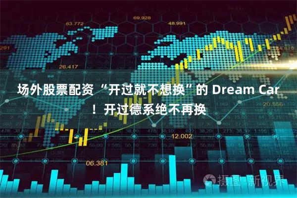 场外股票配资 “开过就不想换”的 Dream Car！开过德系绝不再换