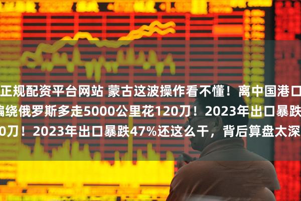 正规配资平台网站 蒙古这波操作看不懂！离中国港口80公里运费60刀，偏绕俄罗斯多走5000公里花120刀！2023年出口暴跌47%还这么干，背后算盘太深了！