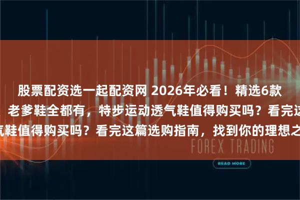 股票配资选一起配资网 2026年必看！精选6款特步运动透气鞋，跑步鞋、老爹鞋全都有，特步运动透气鞋值得购买吗？看完这篇选购指南，找到你的理想之鞋！