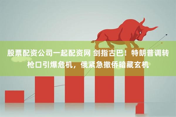 股票配资公司一起配资网 剑指古巴！特朗普调转枪口引爆危机，俄紧急撤侨暗藏玄机