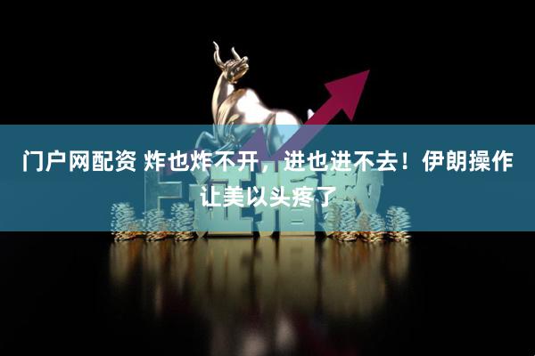 门户网配资 炸也炸不开，进也进不去！伊朗操作让美以头疼了