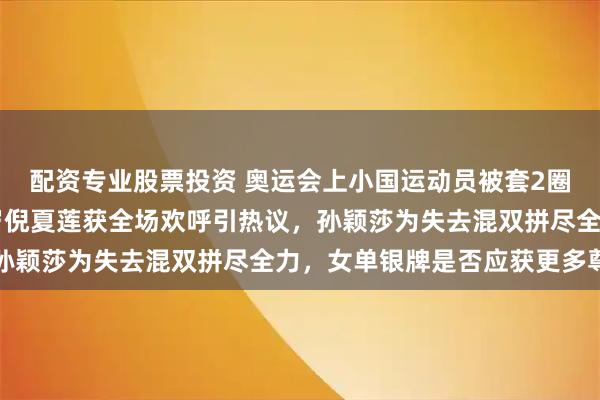 配资专业股票投资 奥运会上小国运动员被套2圈完成比赛引争议，61岁倪夏莲获全场欢呼引热议，孙颖莎为失去混双拼尽全力，女单银牌是否应获更多尊重