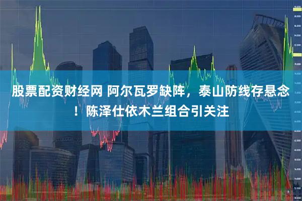 股票配资财经网 阿尔瓦罗缺阵，泰山防线存悬念！陈泽仕依木兰组合引关注