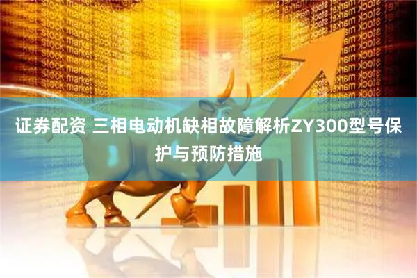 证券配资 三相电动机缺相故障解析ZY300型号保护与预防措施