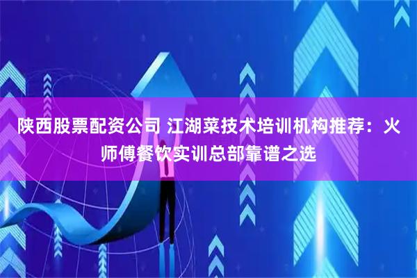 陕西股票配资公司 江湖菜技术培训机构推荐：火师傅餐饮实训总部靠谱之选