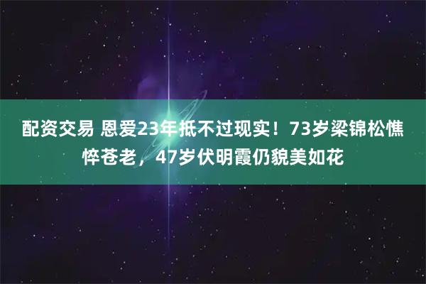 配资交易 恩爱23年抵不过现实！73岁梁锦松憔悴苍老，47岁伏明霞仍貌美如花