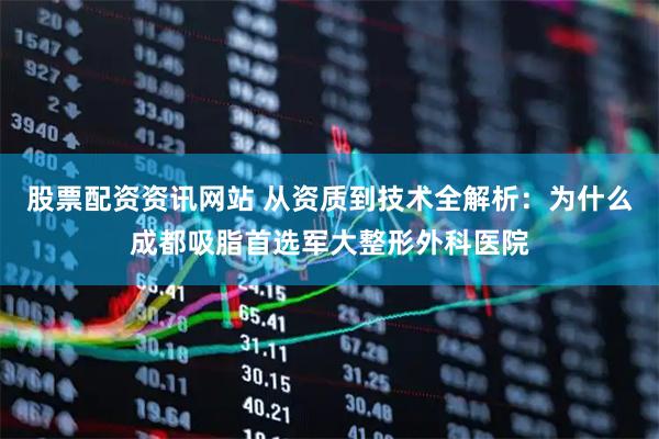 股票配资资讯网站 从资质到技术全解析：为什么成都吸脂首选军大整形外科医院
