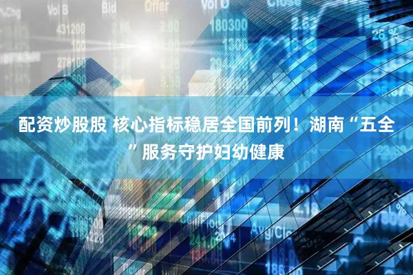 配资炒股股 核心指标稳居全国前列！湖南“五全”服务守护妇幼健康
