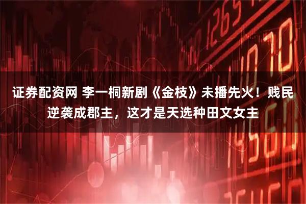 证券配资网 李一桐新剧《金枝》未播先火！贱民逆袭成郡主，这才是天选种田文女主