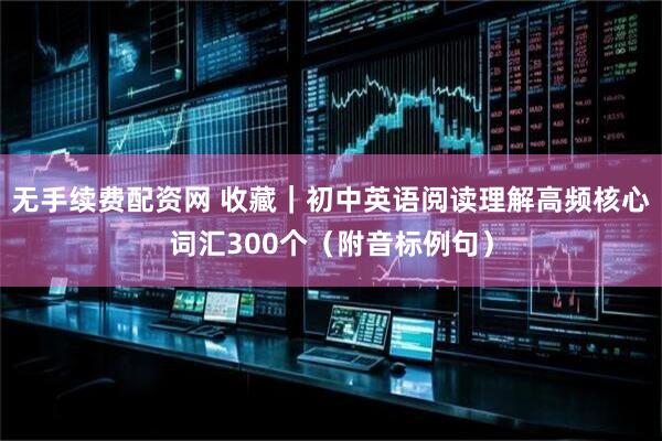 无手续费配资网 收藏｜初中英语阅读理解高频核心词汇300个（附音标例句）