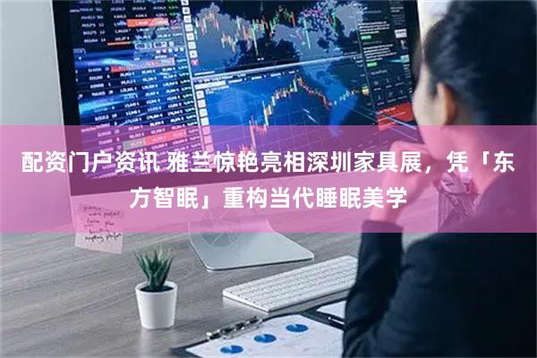 配资门户资讯 雅兰惊艳亮相深圳家具展，凭「东方智眠」重构当代睡眠美学
