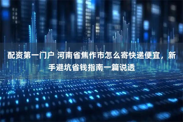 配资第一门户 河南省焦作市怎么寄快递便宜，新手避坑省钱指南一篇说透