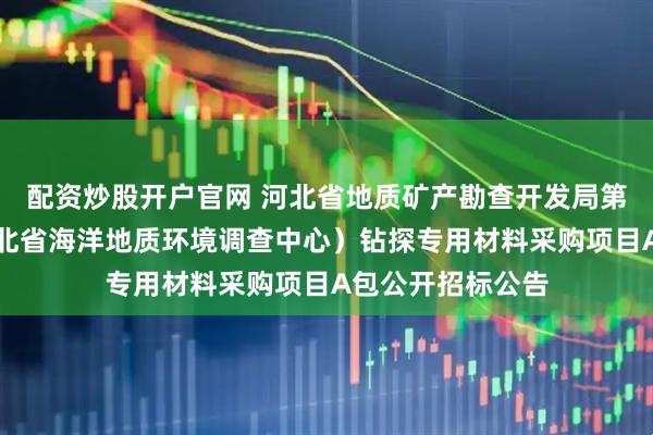 配资炒股开户官网 河北省地质矿产勘查开发局第五地质大队（河北省海洋地质环境调查中心）钻探专用材料采购项目A包公开招标公告