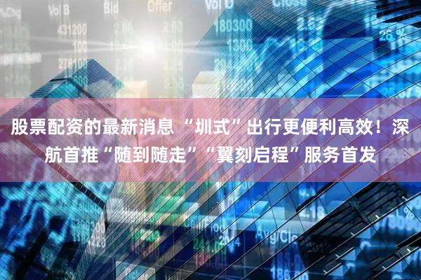 股票配资的最新消息 “圳式”出行更便利高效！深航首推“随到随走”“翼刻启程”服务首发