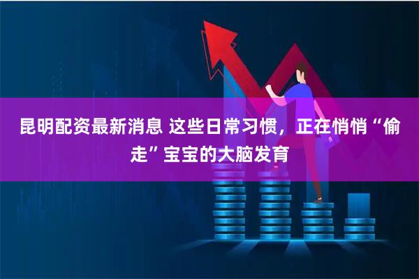 昆明配资最新消息 这些日常习惯，正在悄悄“偷走”宝宝的大脑发育