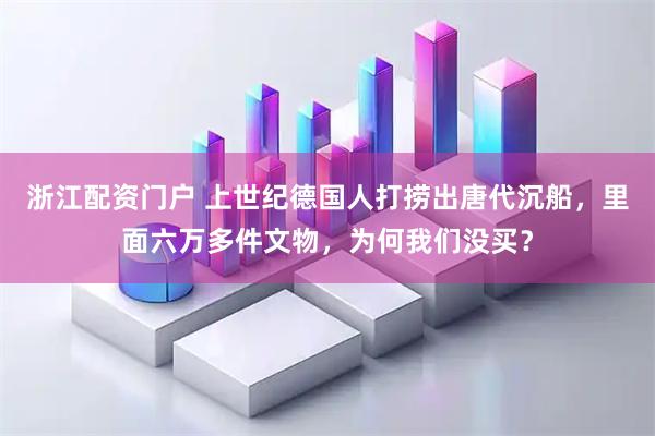 浙江配资门户 上世纪德国人打捞出唐代沉船，里面六万多件文物，为何我们没买？
