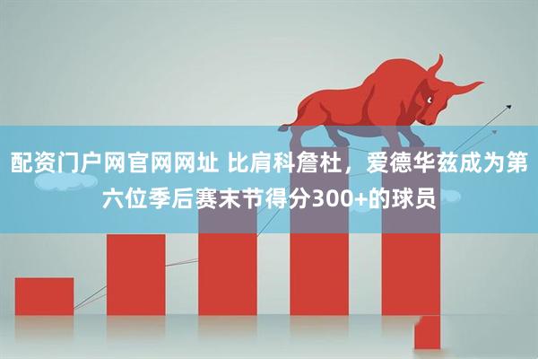 配资门户网官网网址 比肩科詹杜，爱德华兹成为第六位季后赛末节得分300+的球员